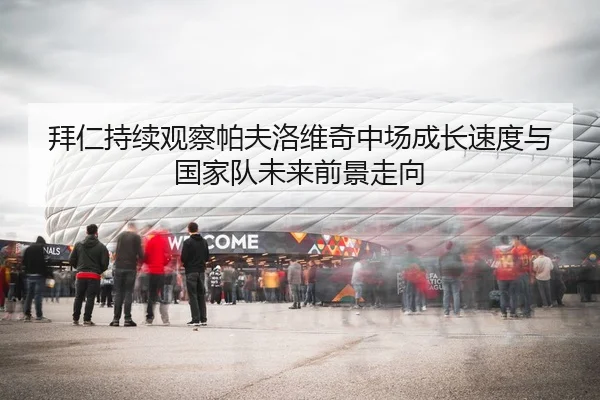 拜仁持续观察帕夫洛维奇中场成长速度与国家队未来前景走向