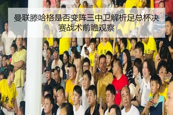 曼联滕哈格是否变阵三中卫解析足总杯决赛战术前瞻观察