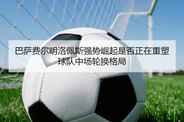 巴萨费尔明洛佩斯强势崛起是否正在重塑球队中场轮换格局