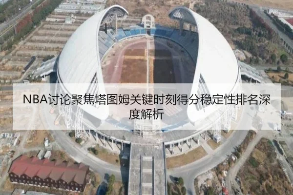NBA讨论聚焦塔图姆关键时刻得分稳定性排名深度解析