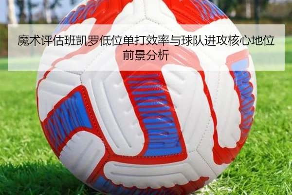 魔术评估班凯罗低位单打效率与球队进攻核心地位前景分析