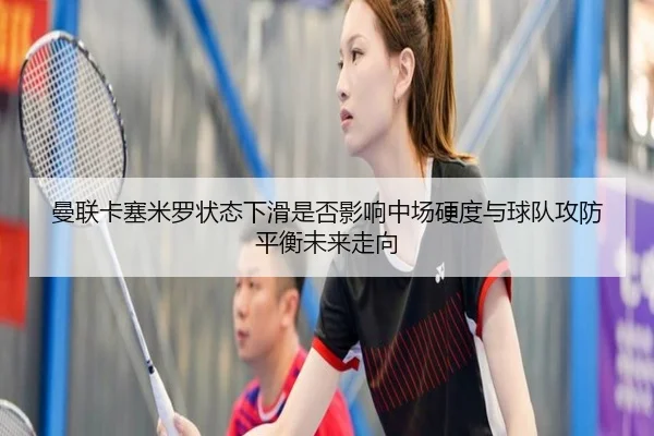 曼联卡塞米罗状态下滑是否影响中场硬度与球队攻防平衡未来走向