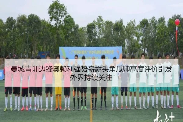 曼城青训边锋奥赖利强势崭露头角瓜帅高度评价引发外界持续关注
